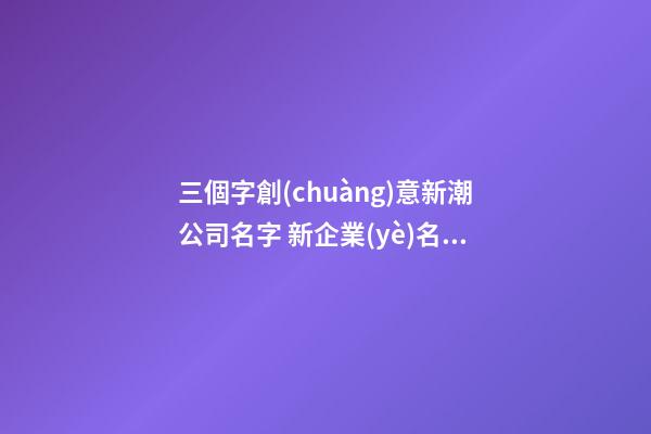 三個字創(chuàng)意新潮公司名字 新企業(yè)名稱寓意財源滾,起名之家